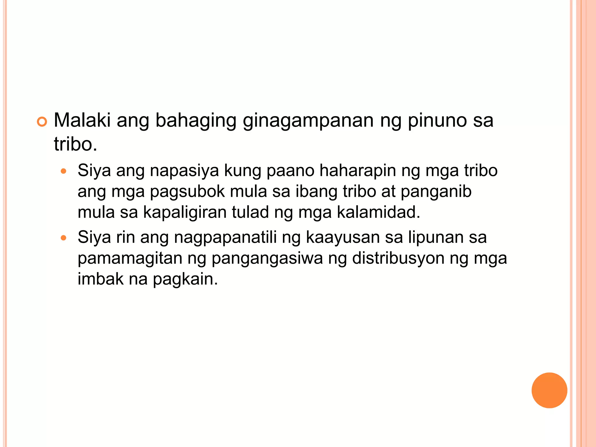  Malaki ang bahaging ginagampanan ng pinuno sa
tribo.
 Siya ang napasiya kung paano haharapin ng mga tribo
ang mga pagsubok mula sa ibang tribo at panganib
mula sa kapaligiran tulad ng mga kalamidad.
 Siya rin ang nagpapanatili ng kaayusan sa lipunan sa
pamamagitan ng pangangasiwa ng distribusyon ng mga
imbak na pagkain.
 