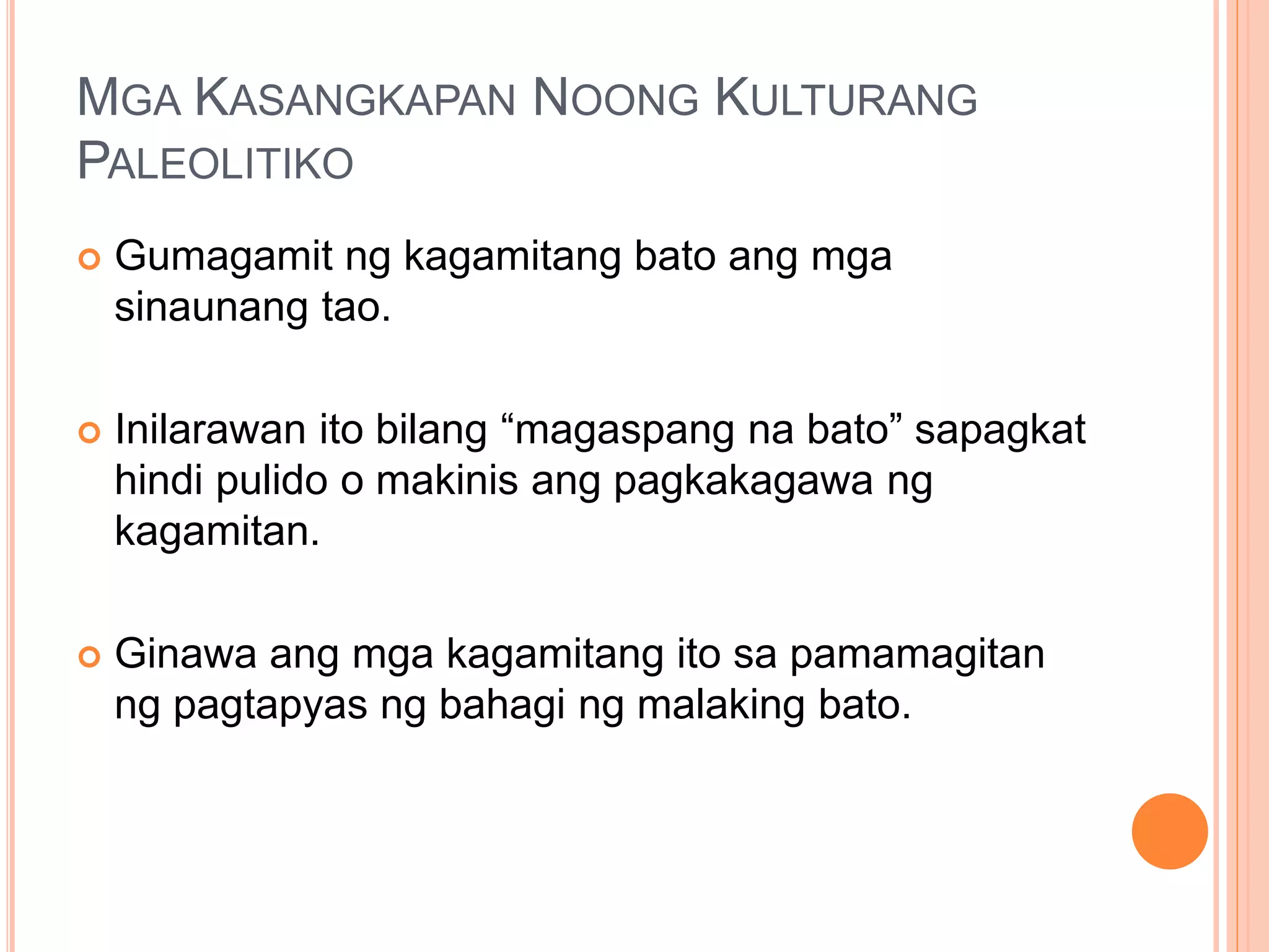 MGA KASANGKAPAN NOONG KULTURANG
PALEOLITIKO
 Gumagamit ng kagamitang bato ang mga
sinaunang tao.
 Inilarawan ito bilang “magaspang na bato” sapagkat
hindi pulido o makinis ang pagkakagawa ng
kagamitan.
 Ginawa ang mga kagamitang ito sa pamamagitan
ng pagtapyas ng bahagi ng malaking bato.
 