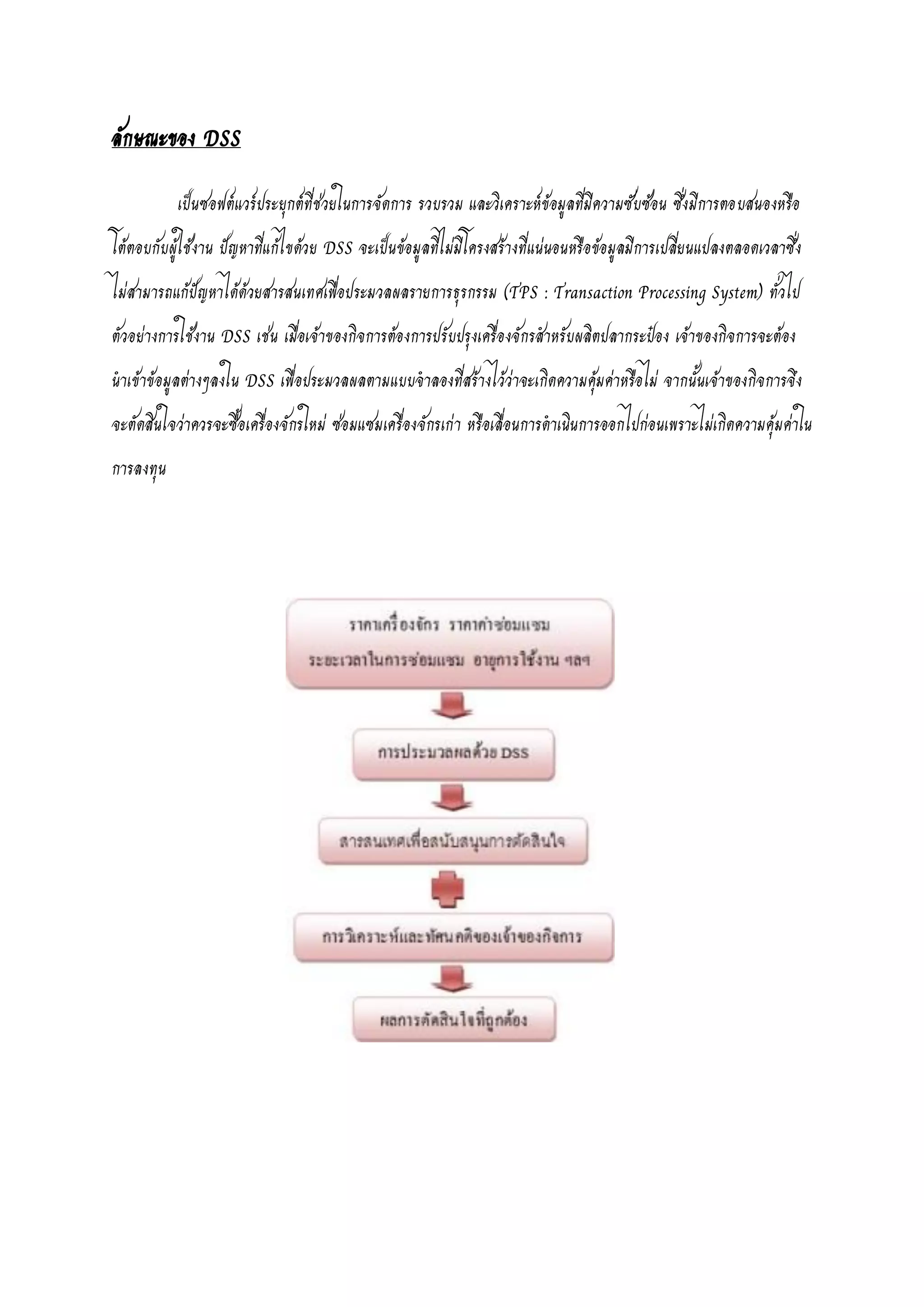 ลักษณะของ DSS
เป็นซอฟต์แวร์ประยุกต์ที่ช่วยในการจัดการ รวบรวม และวิเคราะห์ข้อมูลที่มีความซับซ้อน ซึ่งมีการตอบสนองหรือ
โต้ตอบกับผู้ใช้งาน ปัญหาที่แก้ไขด้วย DSS จะเป็นข้อมูลที่ไม่มีโครงสร้างที่แน่นอนหรือข้อมูลมีการเปลี่ยนแปลงตลอดเวลาซึ่ง
ไม่สามารถแก้ปัญหาได้ด้วยสารสนเทศเพื่อประมวลผลรายการธุรกรรม (TPS : Transaction Processing System) ทั่วไป
ตัวอย่างการใช้งาน DSS เช่น เมื่อเจ้าของกิจการต้องการปรับปรุงเครื่องจักรสาหรับผลิตปลากระป๋อง เจ้าของกิจการจะต้อง
นาเข้าข้อมูลต่างๆลงใน DSS เพื่อประมวลผลตามแบบจาลองที่สร้างไว้ว่าจะเกิดความคุ้มค่าหรือไม่ จากนั้นเจ้าของกิจการจึง
จะตัดสินใจว่าควรจะซื้อเครื่องจักรใหม่ ซ่อมแซมเครื่องจักรเก่า หรือเลื่อนการดาเนินการออกไปก่อนเพราะไม่เกิดความคุ้มค่าใน
การลงทุน
 