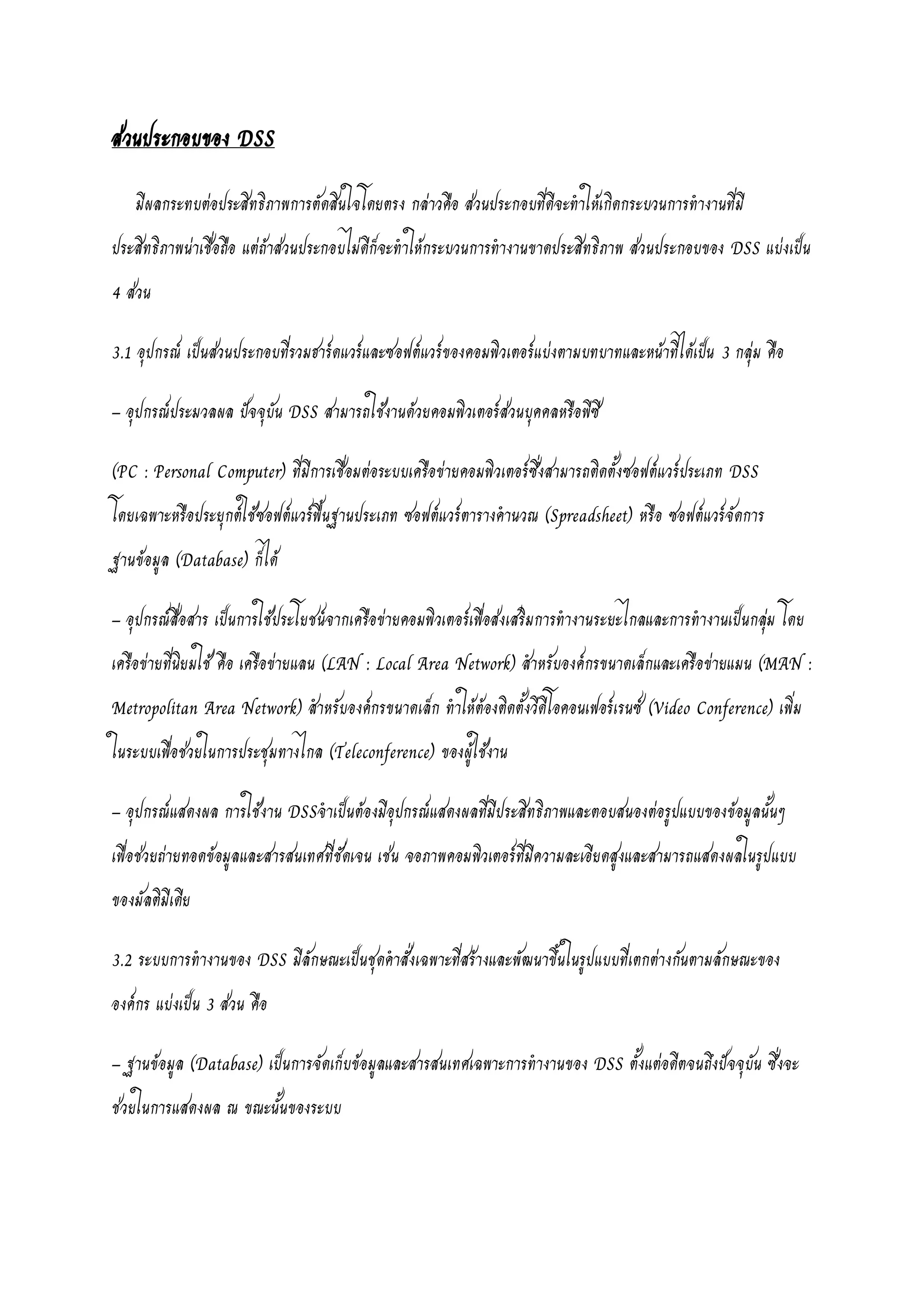 ส่วนประกอบของ DSS
มีผลกระทบต่อประสิทธิภาพการตัดสินใจโดยตรง กล่าวคือ ส่วนประกอบที่ดีจะทาให้เกิดกระบวนการทางานที่มี
ประสิทธิภาพน่าเชื่อถือ แต่ถ้าส่วนประกอบไม่ดีก็จะทาให้กระบวนการทางานขาดประสิทธิภาพ ส่วนประกอบของ DSS แบ่งเป็น
4 ส่วน
3.1 อุปกรณ์ เป็นส่วนประกอบที่รวมฮาร์ดแวร์และซอฟต์แวร์ของคอมพิวเตอร์แบ่งตามบทบาทและหน้าที่ได้เป็น 3 กลุ่ม คือ
– อุปกรณ์ประมวลผล ปัจจุบัน DSS สามารถใช้งานด้วยคอมพิวเตอร์ส่วนบุคคลหรือพีซี
(PC : Personal Computer) ที่มีการเชื่อมต่อระบบเครือข่ายคอมพิวเตอร์ซึ่งสามารถติดตั้งซอฟต์แวร์ประเภท DSS
โดยเฉพาะหรือประยุกต์ใช้ซอฟต์แวร์พื้นฐานประเภท ซอฟต์แวร์ตารางคานวณ (Spreadsheet) หรือ ซอฟต์แวร์จัดการ
ฐานข้อมูล (Database) ก็ได้
– อุปกรณ์สื่อสาร เป็นการใช้ประโยชน์จากเครือข่ายคอมพิวเตอร์เพื่อส่งเสริมการทางานระยะไกลและการทางานเป็นกลุ่ม โดย
เครือข่ายที่นิยมใช้ คือ เครือข่ายแลน (LAN : Local Area Network) สาหรับองค์กรขนาดเล็กและเครือข่ายแมน (MAN :
Metropolitan Area Network) สาหรับองค์กรขนาดเล็ก ทาให้ต้องติดตั้งวีดีโอคอนเฟอร์เรนซ์ (Video Conference) เพิ่ม
ในระบบเพื่อช่วยในการประชุมทางไกล (Teleconference) ของผู้ใช้งาน
– อุปกรณ์แสดงผล การใช้งาน DSSจาเป็นต้องมีอุปกรณ์แสดงผลที่มีประสิทธิภาพและตอบสนองต่อรูปแบบของข้อมูลนั้นๆ
เพื่อช่วยถ่ายทอดข้อมูลและสารสนเทศที่ชัดเจน เช่น จอภาพคอมพิวเตอร์ที่มีความละเอียดสูงและสามารถแสดงผลในรูปแบบ
ของมัลติมีเดีย
3.2 ระบบการทางานของ DSS มีลักษณะเป็นชุดคาสั่งเฉพาะที่สร้างและพัฒนาขึ้นในรูปแบบที่เตกต่างกันตามลักษณะของ
องค์กร แบ่งเป็น 3 ส่วน คือ
– ฐานข้อมูล (Database) เป็นการจัดเก็บข้อมูลและสารสนเทศเฉพาะการทางานของ DSS ตั้งแต่อดีตจนถึงปัจจุบัน ซึ่งจะ
ช่วยในการแสดงผล ณ ขณะนั้นของระบบ
 