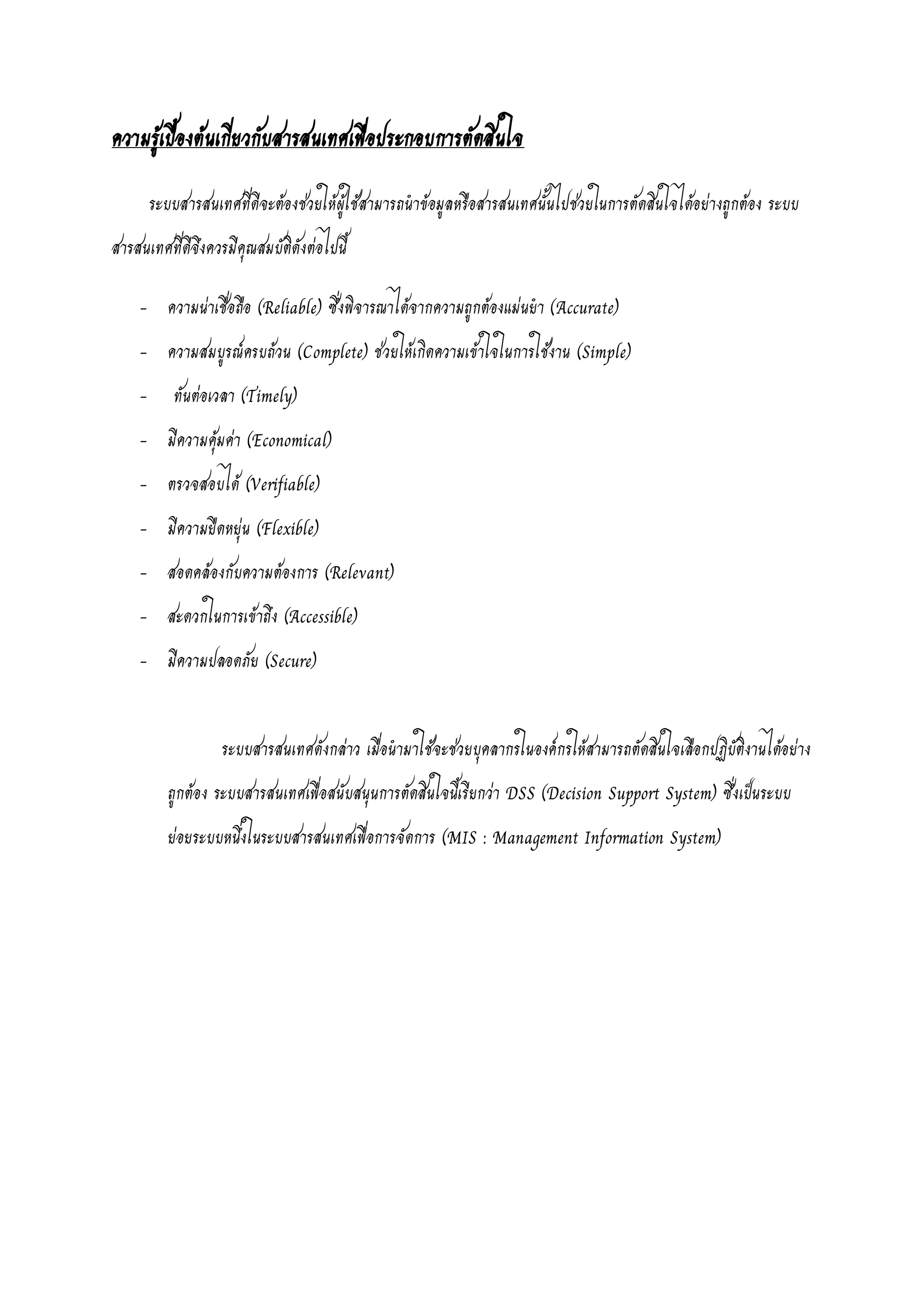ความรู้เบื้องต้นเกี่ยวกับสารสนเทศเพื่อประกอบการตัดสินใจ
ระบบสารสนเทศที่ดีจะต้องช่วยให้ผู้ใช้สามารถนาข้อมูลหรือสารสนเทศนั้นไปช่วยในการตัดสินใจได้อย่างถูกต้อง ระบบ
สารสนเทศที่ดีจึงควรมีคุณสมบัติดังต่อไปนี้
- ความน่าเชื่อถือ (Reliable) ซึ่งพิจารณาได้จากความถูกต้องแม่นยา (Accurate)
- ความสมบูรณ์ครบถ้วน (Complete) ช่วยให้เกิดความเข้าใจในการใช้งาน (Simple)
- ทันต่อเวลา (Timely)
- มีความคุ้มค่า (Economical)
- ตรวจสอบได้ (Verifiable)
- มีความยืดหยุ่น (Flexible)
- สอดคล้องกับความต้องการ (Relevant)
- สะดวกในการเข้าถึง (Accessible)
- มีความปลอดภัย (Secure)
ระบบสารสนเทศดังกล่าว เมื่อนามาใช้จะช่วยบุคลากรในองค์กรให้สามารถตัดสินใจเลือกปฏิบัติงานได้อย่าง
ถูกต้อง ระบบสารสนเทศเพื่อสนับสนุนการตัดสินใจนี้เรียกว่า DSS (Decision Support System) ซึ่งเป็นระบบ
ย่อยระบบหนึ่งในระบบสารสนเทศเพื่อการจัดการ (MIS : Management Information System)
 