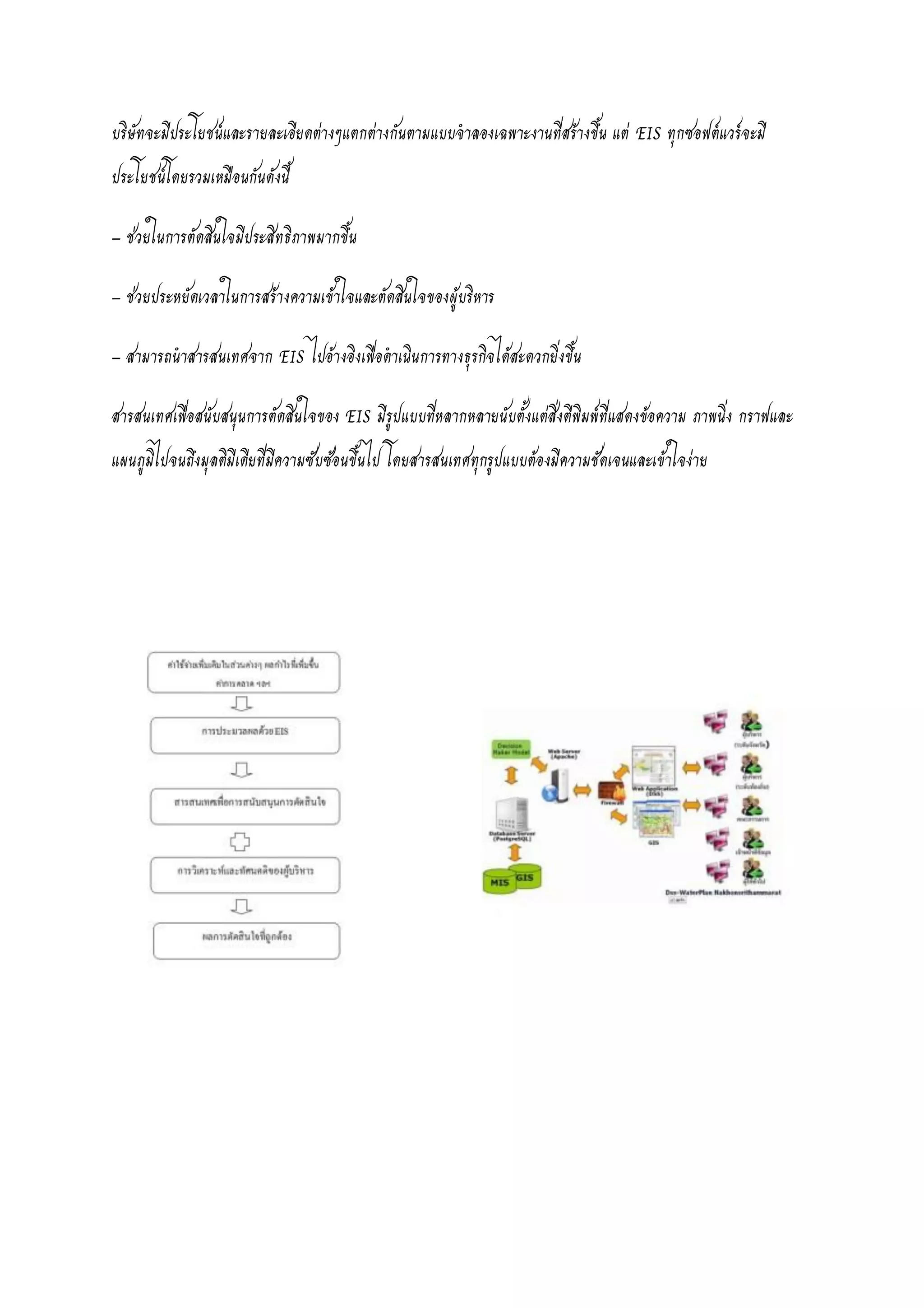 บริษัทจะมีประโยชน์และรายละเอียดต่างๆแตกต่างกันตามแบบจาลองเฉพาะงานที่สร้างขึ้น แต่ EIS ทุกซอฟต์แวร์จะมี
ประโยชน์โดยรวมเหมือนกันดังนี้
– ช่วยในการตัดสินใจมีประสิทธิภาพมากขึ้น
– ช่วยประหยัดเวลาในการสร้างความเข้าใจและตัดสินใจของผู้บริหาร
– สามารถนาสารสนเทศจาก EIS ไปอ้างอิงเพื่อดาเนินการทางธุรกิจได้สะดวกยิ่งขึ้น
สารสนเทศเพื่อสนับสนุนการตัดสินใจของ EIS มีรูปแบบที่หลากหลายนับตั้งแต่สิ่งตีพิมพ์ที่แสดงข้อความ ภาพนิ่ง กราฟและ
แผนภูมิไปจนถึงมุลติมีเดียที่มีความซับซ้อนขึ้นไป โดยสารสนเทศทุกรูปแบบต้องมีความชัดเจนและเข้าใจง่าย
 