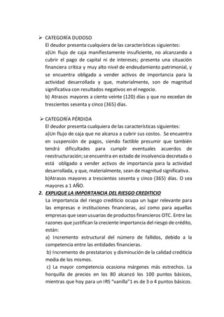  CATEGORÍA DUDOSO
El deudor presenta cualquiera de las características siguientes:
a)Un flujo de caja manifiestamente insuficiente, no alcanzando a
cubrir el pago de capital ni de intereses; presenta una situación
financiera crítica y muy alto nivel de endeudamiento patrimonial, y
se encuentra obligado a vender activos de importancia para la
actividad desarrollada y que, materialmente, son de magnitud
significativa con resultados negativos en el negocio.
b) Atrasos mayores a ciento veinte (120) días y que no excedan de
trescientos sesenta y cinco (365) días.
 CATEGORÍA PÉRDIDA
El deudor presenta cualquiera de las características siguientes:
a)Un flujo de caja que no alcanza a cubrir sus costos. Se encuentra
en suspensión de pagos, siendo factible presumir que también
tendrá dificultades para cumplir eventuales acuerdos de
reestructuración; seencuentra en estado de insolvencia decretada o
está obligado a vender activos de importancia para la actividad
desarrollada, y que, materialmente, sean de magnitud significativa.
b)Atrasos mayores a trescientos sesenta y cinco (365) días. O sea
mayores a 1 AÑO.
2. EXPLIQUE LA IMPORTANCIA DEL RIESGO CREDITICIO
La importancia del riesgo crediticio ocupa un lugar relevante para
las empresas e instituciones financieras, así como para aquellas
empresas que sean usuarias de productos financieros OTC. Entre las
razones que justifican la creciente importancia del riesgo de crédito,
están:
a) Incremento estructural del número de fallidos, debido a la
competencia entre las entidades financieras.
b) Incremento de prestatarios y disminución de la calidad crediticia
media de los mismos.
c) La mayor competencia ocasiona márgenes más estrechos. La
horquilla de precios en los 80 alcanzó los 100 puntos básicos,
mientras que hoy para un IRS “vanilla”1 es de 3 o 4 puntos básicos.
 