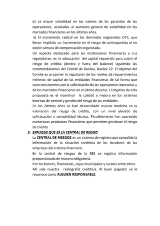 d) La mayor volatilidad en los valores de las garantías de las
operaciones, asociadas al aumento general de volatilidad en los
mercados financieros en los últimos años.
e) El incremento radical en los derivados negociados OTC, que
llevan implícito un incremento en el riesgo de contrapartida al no
existir cámara de compensación organizada.
Un aspecto destacado para las instituciones financieras y sus
reguladores, es la adecuación del capital requerido para cubrir el
riesgo de crédito (dentro y fuera del balance) siguiendo las
recomendaciones del Comité de Basilea, Basilea 22 El objetivo del
Comité es proponer la regulación de los niveles de requerimientos
mínimos de capital de las entidades financieras de tal forma que
sean consistentes con la sofisticación de las operaciones bancarias y
de los mercados financieros en el último decenio. El objetivo de esta
propuesta es el incentivar la calidad y mejora en los sistemas
internos de control y gestión del riesgo de las entidades.
En los últimos años se han desarrollado nuevos modelos en la
valoración del riesgo de crédito, con un nivel elevado de
sofisticación y complejidad técnica. Paralelamente han aparecido
numerosos productos financieros que permiten gestionar el riesgo
de crédito
3. EXPLIQUE QUE ES LA CENTRAL DE RIESGO
La CENTRAL DE RIESGOS es un sistema de registro que consolida la
información de la situación crediticia de los deudores de las
empresas del sistema financiero.
En la central de riesgos de la SBS se registra información
proporcionada de manera obligatoria.
Por los bancos, financieras, cajas municipales y rurales entre otros.
Allí sale nuestra radiografía crediticia. Al buen pagador se le
reconoce como ALGUIEN RESPONSABLE.
 