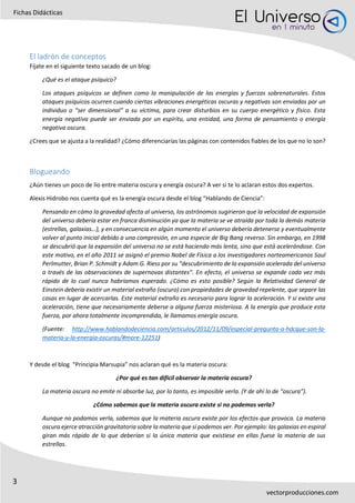 3
Fichas Didácticas
vectorproducciones.com
El ladrón de conceptos
Fíjate en el siguiente texto sacado de un blog:
¿Qué es el ataque psíquico?
Los ataques psíquicos se definen como la manipulación de las energías y fuerzas sobrenaturales. Estos
ataques psíquicos ocurren cuando ciertas vibraciones energéticas oscuras y negativas son enviadas por un
individuo o “ser dimensional” a su víctima, para crear disturbios en su cuerpo energético y físico. Esta
energía negativa puede ser enviada por un espíritu, una entidad, una forma de pensamiento o energía
negativa oscura.
¿Crees que se ajusta a la realidad? ¿Cómo diferenciarías las páginas con contenidos fiables de los que no lo son?
Blogueando
¿Aún tienes un poco de lío entre materia oscura y energía oscura? A ver si te lo aclaran estos dos expertos.
Alexis Hidrobo nos cuenta qué es la energía oscura desde el blog “Hablando de Ciencia”:
Pensando en cómo la gravedad afecta al universo, los astrónomos sugirieron que la velocidad de expansión
del universo debería estar en franca disminución ya que la materia se ve atraída por toda la demás materia
(estrellas, galaxias…), y en consecuencia en algún momento el universo debería detenerse y eventualmente
volver al punto inicial debido a una compresión, en una especie de Big Bang reverso. Sin embargo, en 1998
se descubrió que la expansión del universo no se está haciendo más lenta, sino que está acelerándose. Con
este motivo, en el año 2011 se asignó el premio Nobel de Física a los investigadores norteamericanos Saul
Perlmutter, Brian P. Schmidt y Adam G. Riess por su “descubrimiento de la expansión acelerada del universo
a través de las observaciones de supernovas distantes”. En efecto, el universo se expande cada vez más
rápido de lo cual nunca habríamos esperado. ¿Cómo es esto posible? Según la Relatividad General de
Einstein debería existir un material extraño (oscuro) con propiedades de gravedad repelente, que separe las
cosas en lugar de acercarlas. Este material extraño es necesario para lograr la aceleración. Y si existe una
aceleración, tiene que necesariamente deberse a alguna fuerza misteriosa. A la energía que produce esta
fuerza, por ahora totalmente incomprendida, le llamamos energía oscura.
(Fuente: http://www.hablandodeciencia.com/articulos/2012/11/09/especial-pregunta-a-hdcque-son-la-
materia-y-la-energia-oscuras/#more-12251)
Y desde el blog “Principia Marsupia” nos aclaran qué es la materia oscura:
¿Por qué es tan difícil observar la materia oscura?
La materia oscura no emite ni absorbe luz, por lo tanto, es imposible verla. (Y de ahí lo de “oscura”).
¿Cómo sabemos que la materia oscura existe si no podemos verla?
Aunque no podamos verla, sabemos que la materia oscura existe por los efectos que provoca. La materia
oscura ejerce atracción gravitatoria sobre la materia que sí podemos ver. Por ejemplo: las galaxias en espiral
giran más rápido de lo que deberían si la única materia que existiese en ellas fuese la materia de sus
estrellas.
 