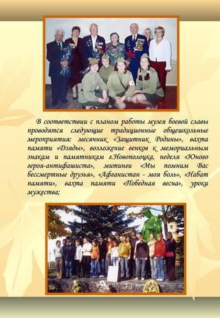 В соответствии с планом работы музея боевой славыВ соответствии с планом работы музея боевой славы
проводятся следующие традиционные общешкольныепроводятся следующие традиционные общешкольные
мероприятия: месячник «Защитник Родины», вахтамероприятия: месячник «Защитник Родины», вахта
памяти «Дзяды», возложение венков к мемориальнымпамяти «Дзяды», возложение венков к мемориальным
знакам и памятникам г.Новополоцка, неделя «Юногознакам и памятникам г.Новополоцка, неделя «Юного
героя-антифашиста», митинги «Мы помним Васгероя-антифашиста», митинги «Мы помним Вас
бессмертные друзья», «Афганистан - моя боль», «Набатбессмертные друзья», «Афганистан - моя боль», «Набат
памяти», вахта памяти «Победная весна», урокипамяти», вахта памяти «Победная весна», уроки
мужества;мужества;
 