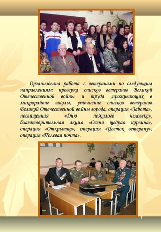 Организована работа с ветеранами по следующимОрганизована работа с ветеранами по следующим
направлениям: проверка списков ветеранов Великойнаправлениям: проверка списков ветеранов Великой
Отечественной войны и труда ,проживающих вОтечественной войны и труда ,проживающих в
микрорайоне школы, уточнение списков ветерановмикрорайоне школы, уточнение списков ветеранов
Великой Отечественной войны города, операция «Забота»,Великой Отечественной войны города, операция «Забота»,
посвященная «Дню пожилого человека»,посвященная «Дню пожилого человека»,
благотворительная акция «Осени щедрая корзина»,благотворительная акция «Осени щедрая корзина»,
операция «Открытка», операция «Цветок ветерану»,операция «Открытка», операция «Цветок ветерану»,
операция «Полевая почта».операция «Полевая почта».
 