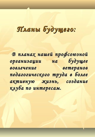 Планы будущего:Планы будущего:
В планах нашей профсоюзнойВ планах нашей профсоюзной
организации на будущееорганизации на будущее
вовлечение ветерановвовлечение ветеранов
педагогического труда в болеепедагогического труда в более
активную жизнь, созданиеактивную жизнь, создание
клуба по интересам.клуба по интересам.
 