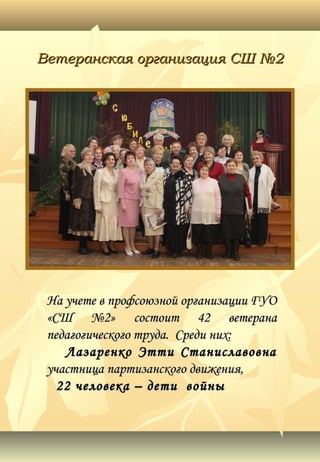 Ветеранская организация СШ №2Ветеранская организация СШ №2
На учете в профсоюзной организации ГУОНа учете в профсоюзной организации ГУО
«СШ №2» состоит 42 ветерана«СШ №2» состоит 42 ветерана
педагогического труда. Среди них:педагогического труда. Среди них:
Лазаренко Этти СтаниславовнаЛазаренко Этти Станиславовна
участница партизанского движения,участница партизанского движения,
22 человека – дети войны22 человека – дети войны
 