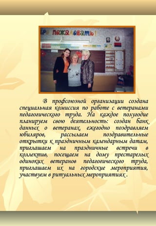 ВВ профсоюзной организации созданапрофсоюзной организации создана
специальная комиссия по работе с ветеранамиспециальная комиссия по работе с ветеранами
педагогического труда. На каждое полугодиепедагогического труда. На каждое полугодие
планируем свою деятельность: создан банкпланируем свою деятельность: создан банк
данных о ветеранах, ежегодно поздравляемданных о ветеранах, ежегодно поздравляем
юбиляров, рассылаем поздравительныеюбиляров, рассылаем поздравительные
открытки к праздничным календарным датам,открытки к праздничным календарным датам,
приглашаем на праздничные встречи вприглашаем на праздничные встречи в
коллектив, посещаем на дому престарелыхколлектив, посещаем на дому престарелых
одиноких ветеранов педагогического труда,одиноких ветеранов педагогического труда,
приглашаем их на городские мероприятия,приглашаем их на городские мероприятия,
участвуем в ритуальных мероприятиях .участвуем в ритуальных мероприятиях .
 