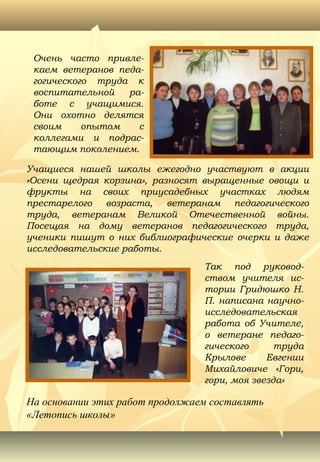 Очень часто привле-
каем ветеранов педа-
гогического труда к
воспитательной ра-
боте с учащимися.
Они охотно делятся
своим опытом с
коллегами и подрас-
тающим поколением.
Так под руковод-
ством учителя ис-
тории Гридюшко Н.
П. написана научно-
исследовательская
работа об Учителе,
о ветеране педаго-
гического труда
Крылове Евгении
Михайловиче «Гори,
гори, моя звезда»
Учащиеся нашей школы ежегодно участвуют в акции
«Осени щедрая корзина», разносят выращенные овощи и
фрукты на своих приусадебных участках людям
престарелого возраста, ветеранам педагогического
труда, ветеранам Великой Отечественной войны.
Посещая на дому ветеранов педагогического труда,
ученики пишут о них библиографические очерки и даже
исследовательские работы.
На основании этих работ продолжаем составлять
«Летопись школы»
 