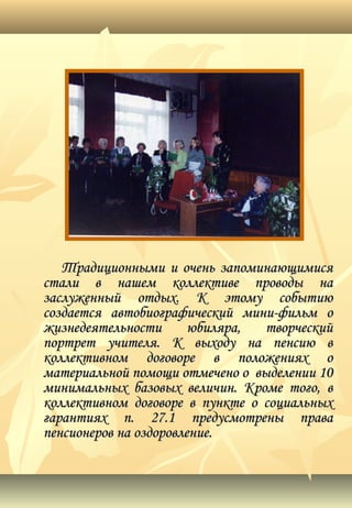 Традиционными и очень запоминающимисяТрадиционными и очень запоминающимися
стали в нашем коллективе проводы настали в нашем коллективе проводы на
заслуженный отдых. К этому событиюзаслуженный отдых. К этому событию
создается автобиографический мини-фильм осоздается автобиографический мини-фильм о
жизнедеятельности юбиляра, творческийжизнедеятельности юбиляра, творческий
портрет учителя. К выходу на пенсию впортрет учителя. К выходу на пенсию в
коллективном договоре в положениях околлективном договоре в положениях о
материальной помощи отмечено о выделении 10материальной помощи отмечено о выделении 10
минимальных базовых величин. Кроме того, вминимальных базовых величин. Кроме того, в
коллективном договоре в пункте о социальныхколлективном договоре в пункте о социальных
гарантиях п. 27.1 предусмотрены правагарантиях п. 27.1 предусмотрены права
пенсионеров на оздоровление.пенсионеров на оздоровление.
 