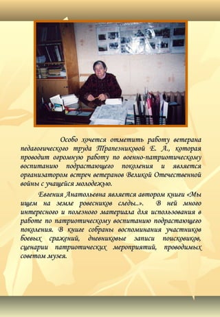 Особо хочется отметить работу ветеранаОсобо хочется отметить работу ветерана
педагогического труда Трапезниковой Е. А., котораяпедагогического труда Трапезниковой Е. А., которая
проводит огромную работу по военно-патриотическомупроводит огромную работу по военно-патриотическому
воспитанию подрастающего поколения и являетсявоспитанию подрастающего поколения и является
организатором встреч ветеранов Великой Отечественнойорганизатором встреч ветеранов Великой Отечественной
войны с учащейся молодежью.войны с учащейся молодежью.
Евгения Анатольевна является автором книги «МыЕвгения Анатольевна является автором книги «Мы
ищем на земле ровесников следы..». В ней многоищем на земле ровесников следы..». В ней много
интересного и полезного материала для использования винтересного и полезного материала для использования в
работе по патриотическому воспитанию подрастающегоработе по патриотическому воспитанию подрастающего
поколения. В книге собраны воспоминания участниковпоколения. В книге собраны воспоминания участников
боевых сражений, дневниковые записи поисковиков,боевых сражений, дневниковые записи поисковиков,
сценарии патриотических мероприятий, проводимыхсценарии патриотических мероприятий, проводимых
советом музея.советом музея.
 