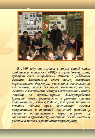 В 1969 году она создала в школе отряд юныхВ 1969 году она создала в школе отряд юных
следопытов, затем клуб «РВС» и музей боевой славы,следопытов, затем клуб «РВС» и музей боевой славы,
который стал «Народным». Вместе с ребятамикоторый стал «Народным». Вместе с ребятами
Евгения Анатольевна ведет поиск ветерановЕвгения Анатольевна ведет поиск ветеранов
партизанского движения, участников освобожденияпартизанского движения, участников освобождения
Полотчины, могил без вести пропавших солдат.Полотчины, могил без вести пропавших солдат.
Встречи с ветеранами великой Отечественной войныВстречи с ветеранами великой Отечественной войны
,поездки по городам-героям, благоустройство,поездки по городам-героям, благоустройство
братских могил воспитывает в ребятах чувствабратских могил воспитывает в ребятах чувства
патриотизма ,любви к Родине ,расширяет знания попатриотизма ,любви к Родине ,расширяет знания по
истории родного края. Воспитание чувстваистории родного края. Воспитание чувства
патриотизма и активной жизненной позиции упатриотизма и активной жизненной позиции у
учащихся осуществляется через широкое ихучащихся осуществляется через широкое их
вовлечение в краеведческо-ноисковую деятельность ивовлечение в краеведческо-ноисковую деятельность и
участие в массовых патриотических акциях:участие в массовых патриотических акциях:
 