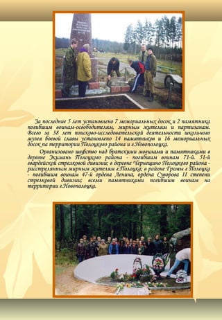 За последние 5 лет установлено 7 мемориальных досок и 2 памятникаЗа последние 5 лет установлено 7 мемориальных досок и 2 памятника
погибшим воинам-освободителям, мирным жителям и партизанам.погибшим воинам-освободителям, мирным жителям и партизанам.
Всего за 38 лет поисково-исследовательской деятельности школьногоВсего за 38 лет поисково-исследовательской деятельности школьного
музея боевой славы установлено 14 памятников и 16 мемориальныхмузея боевой славы установлено 14 памятников и 16 мемориальных
досок па территории Полоцкого района и г.Новополоцка.досок па территории Полоцкого района и г.Новополоцка.
Организовано шефство над братскими могилами и памятниками вОрганизовано шефство над братскими могилами и памятниками в
деревне Экимань Полоцкого района - погибшим воинам 71-й. 51-йдеревне Экимань Полоцкого района - погибшим воинам 71-й. 51-й
гвардейской стрелковой дивизии; в деревне Чернещино Полоцкого района -гвардейской стрелковой дивизии; в деревне Чернещино Полоцкого района -
расстрелянным мирным жителям г.Полоцка; в районе Громы г Полоцкарасстрелянным мирным жителям г.Полоцка; в районе Громы г Полоцка
- погибшим воинам 47-й ордена Ленина, ордена Суворова II степени- погибшим воинам 47-й ордена Ленина, ордена Суворова II степени
стрелковой дивизии; всеми памятниками погибшим воинам настрелковой дивизии; всеми памятниками погибшим воинам на
территории г.Новополоцка.территории г.Новополоцка.
 