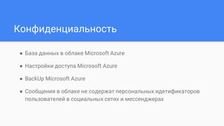 Конфиденциальность
● База данных в облаке Microsoft Azure
● Настройки доступа Microsoft Azure
● BackUp Microsoft Azure
● Сообщения в облаке не содержат персональных идетификаторов
пользователей в социальных сетях и мессенджерах
 