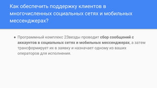 Как обеспечить поддержку клиентов в
многочисленных социальных сетях и мобильных
мессенджерах?
● Программный комплекс 2Звезды проводит сбор сообщений с
аккаунтов в социальных сетях и мобильных мессенджерах, а затем
трансформирует их в заявку и назначает одному из ваших
операторов для исполнения.
 