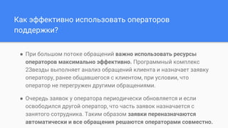 Как эффективно использовать операторов
поддержки?
● При большом потоке обращений важно использовать ресурсы
операторов максимально эффективно. Программный комплекс
2Звезды выполняет анализ обращений клиента и назначает заявку
оператору, ранее общавшегося с клиентом, при условии, что
оператор не перегружен другими обращениями.
● Очередь заявок у оператора периодически обновляется и если
освободился другой оператор, что часть заявок назначается с
занятого сотрудника. Таким образом заявки переназначаются
автоматически и все обращения решаются операторами совместно.
 