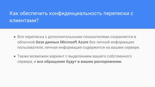 Как обеспечить конфиденциальность переписки с
клиентами?
● Вся переписка с дополнительными показателями сохраняется в
облачной базе данных Microsoft Azure без личной информации
пользователя, личная информация содержится на вашем сервере.
● Также возможен вариант с выделением вашего собственного
сервера, и все обращения будут в вашем распоряжении.
 