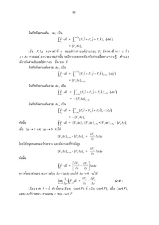 36
อินทิกรัลตามเส้น 1c เป็น


1c
ldF

= 


xx
x
yzyx idxkFjFiF ]ˆ[]ˆˆˆ[
= yx xF ][ 
Á¤ºÉ°  xFx  ‹³ ®µ‡nµš¸Éy สมมติว่าค่าองค์ประกอบ xF ¤¸‡nµ‡Šš¸Éจาก x ถึง
xx  การและÃ—¥ž¦ ³¤µ–‡nµœ´Êœจะ¤¸‡ª µ¤­ ° —‡¨ o° Š„´‡nµÁŒ¨ ¸É¥˜µ¤š§¬‘¸ทํานอง
เดียวกันสําหรับองค์ประกอบ ° ºÉœ…°ŠF

อินทิกรัลตามเส้นตาม 2c เป็น


2c
ldF

= 

 
yy
y
xxzyx jdykFjFiF ]ˆ[]ˆˆˆ[
= xxy yF  ][
อินทิกรัลตามเส้นตาม 3c เป็น


3c
ldF

=  
 
x
xx
yyzyx idxkFjFiF ]ˆ[]ˆˆˆ[
= yyx xF  ][
อินทิกรัลตามเส้นตาม 4c เป็น


4c
ldF

=  

y
yy
xzyx jdykFjFiF ]ˆ[]ˆˆˆ[
= - xy yF ][ 
—´Šœ´Êœ 

c
ldF

= yx xF ][  - xxy yF  ][ + yyx xF  ][ - xy yF ][ 
Á¤ºÉ° 0x และ 0y จะได้
yyx xF  ][ - yx xF ][  = yx
y
Fx



Ã—¥Äo°œ»„¦ ¤ÁšÁ¨ °¦ r„¦ ³‹µ¥Â¨ ³˜´—Áš°¤š¸É„Îµ¨ ´Š­ ¼Š
xxy yF  ][ - xy yF ][  = yx
x
Fy



—´Šœ´Êน


c
ldF

= yx
y
F
x
F xy











®µ¦ š´ÊŠ­ °Š—oµœ…°Š­ ¤„µ¦ —oª¥ yxs  และให้ 0s จะได้
 

 00
1
lim
cs
ldF
s

=
y
F
x
F xy





(2.41)
ÁœºÉ° Š‹µ„ kn ˆˆ  —´Šœ´Êœ‹³ Á…¸¥œ kFcurl ˆ)( 

เป็น zFcurl )(

Á¤ºÉ°  zFcurl )(

แสดง องค์ประกอบ ตามแกน z ของ Fcurl

 