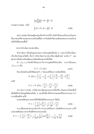 40



n
i
cn i
ldF
1
lim

=  
c
ldF

จากสมการ (2.49) จะได้
 
s
sdF

)( =  
c
ldF

(2.50)
สมการ (2.50) เป็นทฤษฎีบทของสโตกส์ กล่าวได้ว่า อินทิกรัลขององค์ประกอบในแนว
˜´ÊŠŒµ„…°Šเคิร์ล …°Š­ œµ¤Áª„Á˜°¦ rœ¡ ºÊœŸ·ªÁšnµ„´° ·œš·„¦ ´¨ ˜µ¤Á­ oœ…°Š­ œµ¤Áª„Á˜°¦ r˜µ¤
Á­ oœÃ‡oŠš¸É¨ o°¤¦ °¡ ºÊœš¸É
2.5.2 ตัวดําเนินการลาปลาเซียน
˜´ª —ÎµÁœ·œ„µ¦ š¸É° ¥¼nÄœ¦ ¼ž…° Š­ ¤„µ¦ เชิงอนุพันธ์อันดับ 2 จะนํามาใช้กับปญหาั
Á„¸É¥ªข้องกับสนามไฟฟ้า เรียกว่า ตัวดําเนินการลาปลาเซียน สัญลักษณ์ จะเป็น 2
 และ
นิยามว่าเป็นไดเวอร์เจนซ์ของเกรเดียนต์ของสเกลาร์ฟงก์ชันั
ถ้า ),,( zyxf เป็นฟงก์ชันั สเกลาร์หาค่า° œ»¡ ´œ›rÅ—o˜n° ÁœºÉ° Š¨ µžµÁ¸É¥œของ
),,( zyxf เป็น
f2
 = )( f

(2.51)
ไดเวอร์เจนซ์ ของฟงก์ชันั สเกลาร์ f ในระบบพิกัดฉาก จะเขียนได้เป็น
)( f

= 



























z
f
k
y
f
j
x
f
i
z
k
y
j
x
i ˆˆˆˆˆˆ
จะได้
f2
 = )( f

= 2
2
2
2
2
2
z
f
y
f
x
f








(2.52)
จาก สมการ (2.50) จะได้ลาปลาเซียนของสเกลาร์ฟงก์ชันั ÁžÈœ­ Á„¨ µ¦ r° ´œ®œ¹ÉŠš¸É
สัมพันธ์กับค่าเชิงอนุพันธ์ย่อยอันดับ 2 ของฟงก์ชันั พิกัดทรงกลมและพิกัดทรงกระบอก จาก
„µ¦ Áž¨ ¸É¥œ¡ ·„´—‹³Å—o
ลาปลาซเซียนของ สเกลาร์ฟงก์ชันในพิกัดทรงกระบอก ได้เป็นั
f2
 = 2
2
2
2
2
11
z
fff


















(2.53)
„µ¦ Áž¨ ¸É¥œÂž¨ ŠšÎµœ° ŠÁ—¸¥ª „´œ‹µ„¦ ³¡ ·„´—Œµ„เป็นพิกัดทรงกระบอก จะได้
ลาปลาซเซียนของ สเกลาร์ในพิกัดทรงกระบอกเป็น
f2
 = 2
2
222
2
2
sin
1
sin
sin
11


 




















 f
r
f
rr
f
r
rr
(2.54)
 