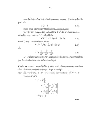 41
สเกลาร์ฟงก์ชันั จะเป็นฟงก์ชันั ฮาร์มอนิก(harmonic function) ถ้าลาปลาซเซียนเป็น
ศูนย์ จะได้
f2
 = 0 (2.55)
สมการ (2.55) เรียกว่า สมการของลาปลาซ (Laplace’s equation)
ในการพิจารณา ค่าสนามไฟฟา จะเขียนได้เป็น้ F
2
 Á¤ºÉ°F

เป็นสนามเวกเตอร์
ลาปลาเซียนของสนามเวกเตอร์ F

จะเขียนได้เป็น
F
2
 = )()( FF

 (2.56)
สมการ (2.56 ) ในระบบพิกัดฉาก จะเป็น
F
2
 = zyx FkFjFi 222 ˆˆˆ  (2.57)
Á¤ºÉ°
2
 = 2
2
2
2
2
2
zyx 







(2.58)
2
 เป็นตัวดําเนินการลาปลาเซียน และจะได้ว่าลาปลาเซียนของสนามเวกเตอร์เป็น
ศูนย์ ถ้าลาปลาเซียนของเวกเตอร์องค์ประกอบเป็นศูนย์
ตัวอยาง่ 2.6 จงแสดงว่าสเกลาร์ฟงก์ชันั 0,/1  rrf เป็นผลเฉลยของสมการลาปลาซ
Á¤ºÉ°r เป็นระยะทางจากจุดกําเนิด ( origin ) ถึงจุด P ในปริภูมิ
วธีทําิ Á¤ºÉ°­ Á„¨ µ¦ r¢Š„r´œั rf /1 ÁžÈœŸ¨ ÁŒ¨ ¥…°Š­ ¤„µ¦ ¨ µž¨ µŽ—´Šœ´Êœ 02
 f
จากสมการลาปลาซ
f2
 = 






r
12
= 















rr
r
rr
11 2
2
= 














2
2
2
11
r
r
rr
f2
 = 0
ตอบ
 