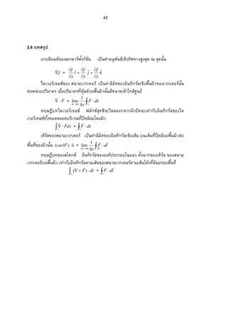 42
2.6 บทสรุป
เกรเดียนต์ของสเกลาร์ฟงก์ชันั ÁžÈœ‡nµ°œ»¡ ´œ›rÁ·Šš·«šµŠ­ ¼Š­ »—–‹»—œ´Êœ
f

= k
z
f
j
y
f
i
x
f ˆˆˆ








ไดเวอร์เจนซ์ของ สนามเวกเตอร์ ÁžÈœ‡nµ¨ ·¤·˜…°Š° ·œš·„¦ ´¨ Á·Š¡ ºÊœŸ·ª…°ŠÁª„Á˜°¦ rœ´Êœ
˜n°®œnª¥ž¦ ·¤µ˜¦ Á¤ºÉ°ž¦ ·¤µ˜¦ š¸É®»o¤—oª¥¡ ºÊœŸ·ªœ´Êœ¤¸…œµ—Á…oµÄ„¨ o«¼œ¥r
F

 =  
 sv
sdF
v
1
lim
0
ทฤษฎีบทไดเวอร์เจนซ์ ฟลักซ์สุทธิจะไหลออกจากผิวปิดจะเท่ากับอินทิกรัลของได
เวอร์เจนซ์š´ÊŠ®¤—˜¨ °—¦ ·Áª–š¸Éž·—¨ o°¤Ã—¥Ÿ·ª
 
v
dvF

=  
s
sdF

Á‡·¦ r¨ …°Š­ œµ¤Áª„Á˜°¦ rÁžÈœ‡nµ¨ ·¤·˜…°Š° ·œš·„¦ ´¨ Á·ŠÁ­ oœœÁ­ oœš¸Éž·—¨ o°¤¡ ºÊœŸ·ª˜n°
¡ ºÊœš¸É…°ŠŸ·ªœ´Êœ nFcurl ˆ)( 

= 

 cA
ldF
s
1
lim
0
ทฤษฎีบทของสโตกส์ ° ·œš·„¦ ´¨ …°Š°Š‡rž¦ ³„°ÄœÂœª˜´ÊŠŒµ„…°ŠÁ‡·¦ r¨ …°Š­ œµ¤
Áª„Á˜°¦ rœ¡ ºÊœŸ·ªÁšnµ„´° ·œš·„¦ ´¨ ˜µ¤Á­ oœ…°Š­ œµ¤Áª„Á˜°¦ r˜µ¤Á­ oœÃ‡oŠš¸É¨ o°¤¦ °¡ ºÊœš¸É
 
s
sdF

)( =  
c
ldF

 