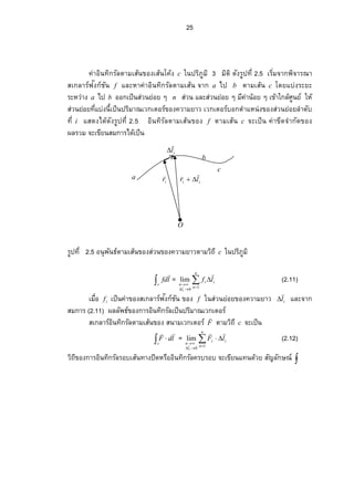 25
ir

ii lr


il


a
b
c
O
ค่าอินทิกรัลตามเส้นของเส้นโค้ง c ในปริภูมิ 3 มิติ ดัง¦ ¼žš¸É2.5Á¦ ·É¤‹µ„¡ ·‹µ¦ –µ
สเกลาร์ฟงก์ชันั f และหาค่าอินทิกรัลตามเส้น จาก a ไป b ตามเส้น c โดยแบ่งระยะ
ระหว่าง a ไป b ออกเป็นส่วนย่อย ๆ n ส่วน และส่วนย่อย ๆ มีค่าน้อย ๆ เข้าใกล้ศูนย์ ให้
­ nªœ¥n°¥š¸ÉÂnŠœ¸ÊÁžÈœž¦ ·¤µ–Áª„Á˜°¦ r…°Š‡ªµ¤¥µª เวกเตอร์บอกตําแหน่งของส่วนย่อยลําดับ
š¸Éi แสดงได้ดัง¦ ¼žš¸É2.5 อินทิรัลตามเส้นของ f ตามเส้น c จะเป็น ค่าขีดจํากัดของ
ผลรวม จะเขียนสมการได้เป็น
¦ ¼žš¸É2.5 อนุพันธ์ตามเส้นของส่วนของความยาวตามวิถี c ในปริภูมิ
c
lfd

= 


n
n
ii
l
n
lf
i
10
lim


(2.11)
Á¤ºÉ°if เป็นค่าของสเกลาร์ฟงก์ชันั ของ f ในส่วนย่อยของความยาว il

 และจาก
สมการ (2.11) ผลลัพธ์ของการอินทิกรัลเป็นปริมาณเวกเตอร์
สเกลาร์อินทิกรัลตามเส้นของ สนามเวกเตอร์ F

ตามวิถี c จะเป็น
 
c
ldF

= 


n
n
ii
l
n
lF
i
10
lim


(2.12)
วิถีของการอินทิกรัลรอบเส้นทางปิดหรืออินทิกรัลครบรอบ จะเขียนแทนด้วย สัญลักษณ์ 
 