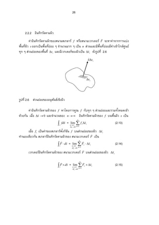 26
isnˆ
is
2.2.2 อินทิกรัลตามผิว
ค่าอินทิกรัลตามผิวของสนามสเกลาร์ f หรือสนามเวกเตอร์ F

จะหาค่าจากการแบ่ง
¡ ºÊœš¸ÉŸ·ªs ° °„ÁžÈœ¡ ºÊœš¸É¥n° ¥Ç‹Îµœªœ¤µ„ÇÁžÈœn ส่วนÂ¨ ³¤¸¡ ºÊœš¸É¥n° ¥¤¸‡nµÁ…oµÄ„¨ o«¼œ¥r
š»„Ç­ nªœ¥n°¥…°Š¡ ºÊœš¸É is และมีเวกเตอร์ของผิวเป็น is

 ดัง¦ ¼žš¸É2.6
¦ ¼žš¸É2.6 ส่วนย่อยของอนุพันธ์เชิงผิว
ค่าอินทิกรัลตามผิวของ f หาโดยการคูณ f กับทุก ๆ ส่วนย่อยและรวมš´ÊŠ®¤—เข้า
ด้วยกัน Á¤ºÉ° 0s

และจํานวนของ n อินทิกรัลตามผิวของ f œ¡ ºÊœŸ·ªs เป็น
s
sfd

= 


n
n
ii
s
n
sf
i
10
lim

(2.13)
Á¤ºÉ°if เป็นค่าของสเกลาร์ฟงก์ชันั f บนส่วนย่อยของผิว is


ทํานองเดียวกัน สเกลาร์อินทิกรัลตามผิวของ สนามเวกเตอร์ F

เป็น
 
s
sdF

= 


n
n
ii
l
n
sF
i
10
lim


(2.14)
เวกเตอร์อินทิกรัลตามผิวของ สนามเวกเตอร์ F

บนส่วนย่อยของผิว is


 
s
sdF

= 


n
n
ii
l
n
sF
i
10
lim


(2.15)
 
