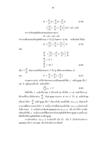 29
df = dz
z
f
dy
y
f
dx
x
f








(2.18)
= ]ˆˆˆ[ˆˆˆ kdzjdyidxk
dz
f
j
dy
f
i
dx
f





 




จาก ค่าเชิงอนุพันธ์ของส่วนย่อยของความยาว
ld

= kdzjdyidx ˆˆˆ 
ค่า„µ¦ Áž¨ ¸É¥œÂž¨ ŠÁ·Šอนุพันธ์จากจุด P ไป Q ในสมการ (2.18) จะเขียนใหม่ ได้เป็น
df = ldk
z
f
j
y
f
i
x
f 













 ˆˆˆ (2.19)
หรือ
dl
df
=
dl
ld
k
z
f
j
y
f
i
x
f














 ˆˆˆ
dl
df
= lN ˆ

dl
df
= lnN ˆˆ  (2.20)
Á¤ºÉ°
dl
ld
l

ˆ เป็นเวกÁ˜°¦ r®œ¹ÉŠ®œnª¥‹µ„P ไป Q มีทิศทางตามทิศของ ld

และ N

= k
z
f
j
y
f
i
x
f ˆˆˆ








(2.21)
จากสมการ (2.21) ‹³Å—oªnµ° ´˜¦ µ…°Š„µ¦ Áž¨ ¸É¥œของฟงก์ชันั f ‹³¤¸‡nµ­ ¼Š­ »—Á¤ºÉ°lˆ
และ N

อยู่ในแนวเดียวกัน จะนิยามได้ว่า
max)(
dl
df
= N (2.22)
ให้ฟงก์ชันั f บนผิวš¸ÉŸnµœจุด P มีค่า‡Šš¸ÉÂ¨ ³ฟงก์ชันั dff  บนŸ·ªš¸ÉŸnµœQ
มี‡nµ‡Šš¸Éด้วยÁ¤ºÉ° อัตราส่วน
dl
df
เป็นค่าสูงสุด ระยะทาง dl จาก P ถึง Q จะมีค่า˜ÎÉาสุด
หรือกล่าวได้ว่า
dl
df
‹³¤¸‡nµ­ ¼Š­ »—Á¤ºÉ°lˆ ˜´ÊŠŒµ„„´Ÿ·ª…°Š¢Š„r´œั ),,( zyxf ÁžÈœ‡nµ‡Šš¸É
‹µ„„¦ –¸œ¸Êสามารถบอกได้ว่า N

‹³˜´ÊŠŒµ„„´¡ ºÊœŸ·ª ของฟงก์ชันั ),,( zyxf ÁžÈœ‡nµ‡Šš¸É
—´Šœ´Êœ‡nµ…°Š N

จะเป็นค่าเกรเดียนต์ (gradient) ของ ),,( zyxf หรือ กล่าวได้ว่า เกรเดีย
นต์ของฟงก์ชันั f ‹³ÁžÈœÁª„Á˜°¦ rš¸É¤¸…œµ—Ášnµ„´‡nµ°œ»¡ ´œ›rÁ·Šš·«šµŠ­ ¼Š­ »—–‹»—œ´ÊœÂ¨ ³
มีทิศš¸ÉšÎµÄ®o‡nµ°œ»¡ ´œ›rÁ·Šš·« ทางมีค่าสูงสุด
เกรเดียนต์ของ ),,( zyxf จะเขียนได้ เป็น f

Á¤ºÉ° 

เป็นตัวดําเนินการ
(operator) เรียกว่า เดล (del) เป็น ตัวดําเนินการเกรเดียนต์
 