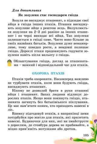 105
Для допитливих
Як зозуленя стає господарем гнізда
Зозуля не висиджує пташенят, а підкидає свої
яйця в гнізда інших птахів. Пташки висиджу-
ють зозулине яйце з рештою яєць. Вилуплюєть-
ся зозуленя на 2–3 дні раніше за інших пташе-
нят і по черзі викидає всі яйця. Так зозуленя
залишається в гнізді саме. Часто воно більше за
своїх названих батьків. Зозуленя дуже ненажер-
ливе, тому швидко росте, а невдовзі полишає
гніздо. Дорослі птахи продовжують годувати зо-
зуленя навіть після вильоту з гнізда.
Облаштування гнізда, догляд за пташенята-
ми – важкий і відповідальний час для птахів.
ОХОРОНА ПТАХІВ
Птахів треба охороняти. Насамперед важливо
не турбувати птахів, коли вони будують гнізда,
висиджують пташенят.
Нікому не дозволяй брати в руки пташині
яйця і пташенят. Запах людини відлякує до­
рослих птахів. Якщо вони покинуть гніздо, пта-
шенята загинуть без батьківського піклування.
Це має пам’ятати кожен, хто приходить навесні в
ліс.
Взимку підгодовуй птахів, а наприкінці зими
потурбуйся про житло для птахів, які прилетять
навесні. Будиночки для них, які ви змайструєте
з дорослим, до стовбура дерева не прибивайте, а
міцно прив’яжіть мотузками або дротом.
 