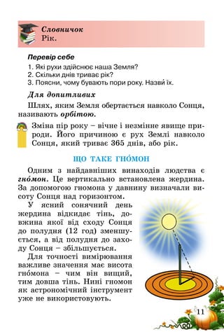 11
Словничок
Рік.
Перевір себе
1.	Які рухи здійснює наша Земля?
2.	Скільки днів триває рік?
3.	Поясни, чому бувають пори року. Назви їх.
Для допитливих
Шлях, яким Земля обертається навколо Сонця,
називають орбітою.
Зміна пір року – вічне і незмінне явище при-
роди. Його причиною є рух Землі навколо
Сонця, який триває 365 днів, або рік.
ЩО ТАКЕ ГНОМОН
Одним з найдавніших винаходів людства є
гномон. Це вертикально встановлена жер­дина.
За допомогою гномона у давнину визначали ви-
соту Сонця над гори­­зонтом.
У ясний сонячний день
жердина відкидає тінь, до-
вжина якої від сходу Сонця
до полудня (12 год) зменшу-
ється, а від полудня до захо-
ду Сонця – збільшується.
Для точності вимірювання
важливе значення має висота
гномона – чим він вищий,
тим довша тінь. Нині гномон
як астрономічний інструмент
уже не використовують.
 