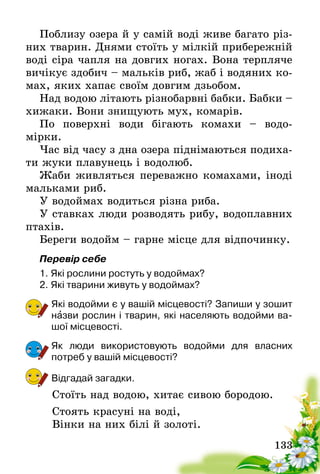 133
Поблизу озера й у самій воді живе багато різ-
них тварин. Днями стоїть у мілкій прибережній
воді сіра чапля на довгих ногах. Вона терпляче
вичікує здобич – мальків риб, жаб і водяних ко-
мах, яких хапає своїм довгим дзьобом.
Над водою літають різнобарвні бабки. Бабки –
хижаки. Вони знищують мух, комарів.
По поверхні води бігають комахи – водо-
мірки.
Час від часу з дна озера піднімаються подиха-
ти жуки плавунець і водолюб.
Жаби живляться переважно комахами, іноді
мальками риб.
У водоймах водиться різна риба.
У ставках люди розводять рибу, водоплавних
птахів.
Береги водойм – гарне місце для відпочинку.
Перевір себе
1.	Які рослини ростуть у водоймах?
2.	Які тварини живуть у водоймах?
Які водойми є у вашій місцевості? Запиши у зошит
назви рослин і тварин, які населяють водойми ва-
шої місцевості.
Як люди використовують водойми для власних
потреб­у вашій місцевості?
Відгадай загадки.
Стоїть над водою, хитає сивою бородою.
Стоять красуні на воді,
Вінки на них білі й золоті.
 
