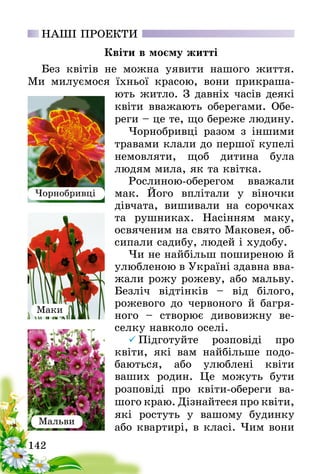 142
НАШІ ПРОЕКТИ
Квіти в моєму житті
Без квітів не можна уявити нашого життя.
Ми милуємося їхньої красою, вони прикраша-
ють житло. З давніх часів деякі
квіти вважають оберегами. Обе-
реги – це те, що береже людину.
Чорнобривці разом з іншими
травами клали до першої купелі
немовляти, щоб дитина була
людям­ мила, як та квітка.
Рослиною-оберегом вважали
мак. Його вплітали у віночки
дівчата­, вишивали на сорочках
та рушниках. Насінням маку,
освяченим на свято Маковея, об-
сипали садибу, людей і худобу.
Чи не найбільш поширеною й
улюбленою в Україні здавна вва-
жали рожу рожеву, або мальву.
Безліч відтінків – від білого,
рожевого­ до червоного й багря-
ного – створює дивовижну ве-
селку навколо оселі.
 Підготуйте розповіді про
квіти, які вам найбільше подо-
баються, або улюблені квіти
ваших­  родин. Це можуть бути
розповіді про квіти-обереги ва-
шого краю. Дізнайтеся про квіти­,
які ростуть у вашому будинку
або квартирі, в класі. Чим вони
Чорнобривці
Маки
Мальви
 