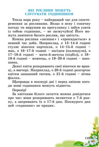 149
ЯКІ РОСЛИНИ МОЖУТЬ
СЛУГУВАТИ ГОДИННИКОМ
Тепла пора року – найкращий час для спосте-
реження за рослинами. Якщо в ясну і сонячну
погоду ти вирушив на прогулянку і забув узяти
із собою годинник, – не засмучуйся! Його мо-
жуть замінити багато рослин, що цвітуть.
Кожна рослина «засинає» і «прокидається» в
певний час доби. Наприклад, о 13–14-й годині
стуляє віночки картопля, о 14–15-й годині –
мак, о 16–17-й годині – нагідки (календула), о
17–18-й годині – мати-й-мачуха (підбіл), о 18–
19-й годині – жовтець, о 19–20-й годині – шип-
шина.
Деякі квіти розкривають свої віночки не вран-
ці, а ввечері. Наприклад, о 20-й годині розгортає
квітки запашний тютюн, о 21-й годині – нічна
фіалка.
Щоправда в похмурі дні і перед зміною пого-
ди живі годинники можуть підвести.
Перевір!
За квітками білого латаття можна довідатися
про час: вони розкривають пелюстки о 7-й ран-
ку, а закривають їх о 17-й дня. Похмурого дня
цей «годинник» не працює.
 
