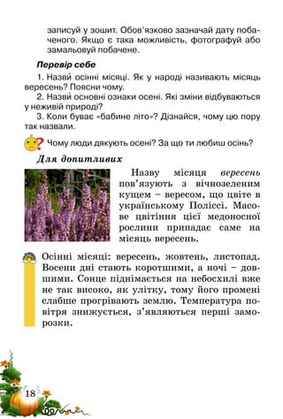 18
записуй у зошит. Обов’язково зазначай дату поба-
ченого. Якщо є така можливість, фотографуй або
замальовуй побачене.
Перевір себе
1.	Назви осінні місяці. Як у народі називають місяць
вересень? Поясни чому.
2.	Назви основні ознаки осені. Які зміни відбуваються
у неживій природі?
3.	Коли буває «бабине літо»? Дізнайся, чому цю пору
так назвали.
Чому люди дякують осені? За що ти любиш осінь?
Для допитливих
Назву місяця вересень
пов’я­зують з вічнозеленим
кущем – вересом, що цвіте в
українському Поліссі. Масо-
ве цвітіння цієї медоносної
рослини припадає саме на
місяць вересень.
Осінні місяці: вересень, жовтень, листопад.
Восени­ дні стають коротшими, а ночі – дов­
шими. Сонце піднімається на небосхилі вже
не так високо, як улітку, тому його промені
слабше прогрівають землю. Температура по-
вітря знижується, з’являються перші замо-
розки.
?
 