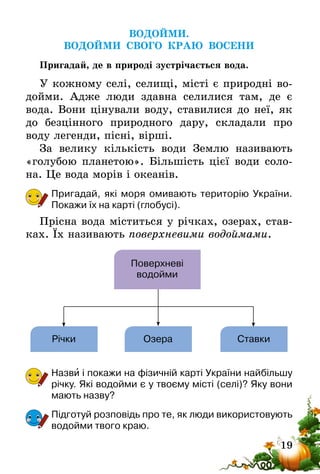 19
ВОДОЙМИ.
ВОДОЙМИ СВОГО КРАЮ ВОСЕНИ
Пригадай, де в природі зустрічається вода.
У кожному селі, селищі, місті є природні во-
дойми. Адже люди здавна селилися там, де є
вода. Вони цінували воду, ставилися до неї, як
до безцінного природного дару, складали про
воду легенди, пісні, вірші.
За велику кількість води Землю називають
«голубою планетою». Більшість цієї води соло-
на. Це вода морів і океанів.
Пригадай, які моря омивають територію України.
Покажи їх на карті (глобусі).
Прісна вода міститься у річках, озерах, став-
ках. Їх називають поверхневими водоймами.
Поверхневі
водойми
Річки Озера Ставки
Назви і покажи на фізичній карті України найбільшу
річку. Які водойми є у твоєму місті (селі)? Яку вони
мають назву?
Підготуй розповідь про те, як люди використовують
водойми твого краю.
 