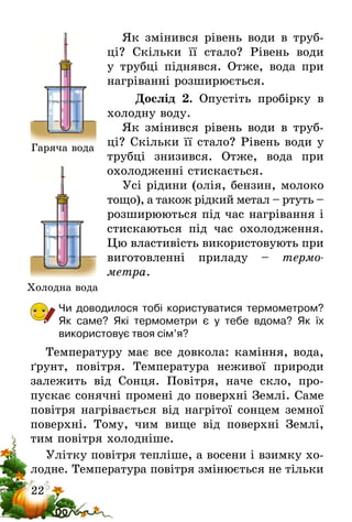 22
Як змінився рівень води в труб-
ці? Скільки її стало? Рівень води
у трубці піднявся. Отже, вода при
­нагріванні розширюється.
Дослід 2. Опустіть пробірку в
холодну воду.
Як змінився рівень води в труб-
ці? Скільки її стало? Рівень води у
трубці знизився. Отже, вода при
охолодженні стискається.
Усі рідини (олія, бензин, молоко
тощо), а також рідкий метал – ртуть –
розширюються під час нагрі­вання і
стискаються під час охолодження.
Цю властивість використовують при
виготовленні приладу – тер­мо­
метра.
Чи доводилося тобі користуватися термометром?
Як саме? Які термометри є у тебе вдома? Як їх
викорис­товує твоя сім’я?
Температуру має все довкола: каміння, вода,
ґрунт, повітря. Температура неживої природи
залежить від Сонця. Повітря, наче скло, про­
пускає сонячні промені до поверхні Землі. Саме
повітря нагрівається від нагрітої сонцем земної
поверхні. Тому, чим вище від поверхні Землі,
тим повітря холодніше.
Улітку повітря тепліше, а восени і взимку хо-
лодне. Температура повітря змінюється не тільки
Гаряча вода
Холодна вода
 