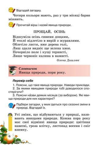 6
Відгадай загадку.
Чотири кольори мають, раз у три місяці барви
міняють.
Прочитай вірш і назви явища природи.
ПРОЩАЙ, ОСІНЬ
Відшуміла осінь сивими дощами, 
Й тепло відлетіло в вирій з журавлями. 
Облетіло листя, вже дерева голі, 
Лиш здаля видніє ще зелена хвоя. 
Почорніло поле і кущі тернисті, 
Лише червоніє калина в намисті. 
Олена Дишлюк
Словничок
Явища природи, пори року.
Перевір себе
1. Поясни, що таке явища природи. Наведи приклади.
2. За якими явищами природи тобі доводилося спо-
стерігати?
3. Поясни назви деяких місяців (за вибором). Які яви-
ща природи для них характерні?
Підбери загадки, у яких ідеться про сезонні зміни в
природі. Відгадай їх.
Усі зміни, що відбуваються у природі, нази-
вають явищами природи. Кожна пора року
має свої відмінні явища природи: цвітіння
навесні, гроза влітку, листопад восени і сніг
взимку.
 