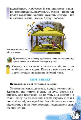 77
полюб­ляють гарбузове й соняшникове насін-
ня, насіння динь, кавунів. Омелюхи – прив’ялі
плоди горобини, калини, бузини. Снігурі – ще
й насіння клена, ясена, бузку, лободи.
Домовтеся, як взимку допомагатимете птахам, що
прилітають на шкільне подвір’я, у сад.
Узимку життя птахів залежить від того, чи
знайдуть вони корм. Кожен з нас може допо-
могти птахам пережити голодні часи.
ЗВІРІ ВЗИМКУ
Пригадай, як звірі готуються до зими.
Узимку на землі, деревах, кущах лежить сніг.
Здається, що життя в лісі, на луці зовсім за-
вмерло, але насправді це не так. Під снігом і в
товщі снігу по численних ходах снують лісові і
польові миші, землерийки. Вони бігають не лише
під снігом, а й на його поверхні, залишаючи лан-
цюжки слідів.
Кормовий столик
під дашком
 