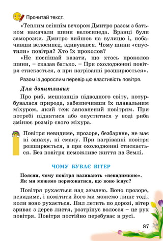 87
Прочитай текст.
«Теплим осіннім вечором Дмитро разом з бать-
ком накачали шини велосипеда. Вранці були
замо­розки. Дмитро вийшов на вулицю і, поба-
чивши велосипед, здивувався. Чому шини «спус-
тили» повітря? Хто їх проколов?
«Не поспішай казати, що хтось проколов
шини, – сказав батько. – При охолодженні повіт­
ря стискається, а при нагріванні розширюється».
Разом із дорослим перевір цю властивість повітря.
Для допитливих
Про риб, мешканців підводного світу, потур-
бувалася природа, забезпечивши їх плавальним
міхуром, який теж заповнений повітрям. При
потребі піднятися або опуститися у воді риба
змінює розмір свого міхура.
Повітря невидиме, прозоре, безбарвне, не має
ні запаху, ні смаку. При нагріванні повітря
розширюється, а при охолодженні стискаєть-
ся. Без повітря неможливе життя на Землі.
ЧОМУ БУВАЄ ВІТЕР
Поясни, чому повітря називають «невидимкою».
Як ми можемо переконатися, що воно існує?
Повітря рухається над землею. Воно прозоре,
невидиме, і помітити його ми можемо лише тоді,
коли воно рухається. Пил летить по дорозі, вітер
зриває з дерев листя, розтріпує волосся – це рух
повітря. Повітря постійно перебуває в русі.
 