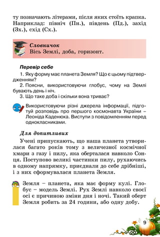 9
ту позначають літерами, після яких стоїть крапка.
Наприклад: північ (Пн.), південь (Пд.), захід
(Зх.), схід (Сх.).
Словничок
Вісь Землі, доба, горизонт.
Перевір себе
1.	Яку форму має планета Земля? Що є цьому підтвер-
дженням?
2.	Поясни, використовуючи глобус, чому на Землі
бувають день і ніч.
3.	Що таке доба і скільки вона триває?
Використовуючи різні джерела інформації, підго-
туй розповідь про першого космонавта України –
Леоніда­Каденюка. Виступи з повідомленням перед
однокласниками.
Для допитливих
Учені припускають, що наша планета утвори-
лася багато років тому з величезної космічної
хмари з газу і пилу, яка оберталася навколо Сон-
ця. Поступово великі частинки пилу, рухаючись
в одному напрямку, приєднали до себе дрібніші,
і з них сформувалася планета Земля.
Земля – планета, яка має форму кулі. Гло-
бус – модель Землі. Рух Землі навколо своєї
осі є причиною зміни дня і ночі. Такий оберт
Земля робить за 24 години, або одну добу.
 