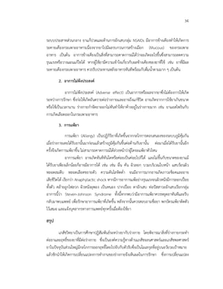 34
ระบบประสาทสวนกลาง ยาแกปวดและตานการอักเสบกลุม NSAIDs มีอาการขางเคียงทําใหเกิดการ
ระคายเคืองกระเพาะอาหารเนื่องจากยาไปมีผลรบกวนการสรางเมือก (Mucous) ของกระเพาะ
อาหาร เปนตน อาการขางเคียงเปนสิ่งที่สามารถคาดการณไดวาจะเกิดอะไรขึ้นซึ่งสามารถลดความ
รุนแรงหรือวางแผนแกไขได หากผูใชยามีความเขาใจเกี่ยวกับผลขางเคียงของยาที่ใช เชน ยาที่มีผล
ระคายเคืองกระเพาะอาหาร ควรรับประทานหลังอาหารทันทีพรอมกับดื่มน้ําตามมาก ๆ เปนตน
2. อาการไมพึงประสงค
อาการไมพึงประสงค (Adverse effect) เปนอาการหรือผลจากยาซึ่งไมตองการใหเกิด
ระหวางการรักษา ซึ่งกอใหเกิดอันตรายตอรางกายและอาจถึงแกชีวิต อาจเกิดจากการใชยาเกินขนาด
หรือใชเปนเวลานาน รางกายกําจัดยาออกไมทันทําใหยาคางอยูในรางกายมาก เชน ยาแอสไพรินกับ
การเกิดเลือดออกในกระเพาะอาหาร
3. การแพยา
การแพยา (Allergy) เปนปฏิกิริยาที่เกิดขึ้นจากกลไกการตอบสนองของระบบภูมิคุมกัน
เมื่อรางกายเคยไดรับยานั้นมากอนแลวสรางภูมิคุมกันขึ้นตอตานกับยานั้น ตอมาเมื่อไดรับยานั้นอีก
ครั้งจึงเกิดการแพยาขึ้น ไมสามารถคาดการณไดลวงหนาวาผูใดจะแพยาตัวไหน
อาการแพยา อาจเกิดทันทีทันใดหรือคอยเปนคอยไปก็ได และไมขึ้นกับขนาดของยาแม
ไดรับยาเพียงเล็กนอยก็อาจมีอาการได เชน เชน ผื่น คัน ผิวลอก บวมบริเวณใบหนา แสบรอนผิว
หลอดลมตีบ หลอดเลือดขยายตัว ความดันโลหิตต่ํา จนมีอาการมากอาจเกิดภาวะช็อคและอาจ
เสียชีวิตได เรียกวา Anaphylactic shock หากมีการอาการแพอยางรุนแรงจนผิวหนังมีการลอกเปอย
ทั้งตัว คลายถูกไฟลวก ผิวหนังผุพอง เปนหนอง ปากเปอย ตาอักเสบ ทอปสสาวะอักเสบเรียกกลุม
อาการนี้วา Steven-Johnson Syndrome ทั้งนี้หากพบวามีอาการแพยาควรหยุดยาทันทีและรีบ
กลับมาพบแพทย เพื่อรักษาอาการแพยาที่เกิดขึ้น หลังจากนั้นควรสอบถามชื่อยา พกบัตรแพยาติดตัว
ไวเสมอ และแจงบุคลากรทางการแพทยทุกครั้งเมื่อตองใชยา
สรุป
เภสัชวิทยาเปนการศึกษาปฏิสัมพันธระหวางยากับรางกาย โดยพิจารณาสิ่งที่รางกายกระทํา
ตอยาและฤทธิ์ของยาที่มีตอรางกาย ซึ่งเปนองคความรูทางดานเภสัชจลนศาสตรและเภสัชพลศาสตร
ยาในปจจุบันสวนใหญมีกลไกการออกฤทธิ์โดยไปจับกับตัวรับซึ่งเปนโมเลกุลที่อยูบนอวัยวะเปาหมาย
แลวชักนําใหเกิดการเปลี่ยนแปลงการทํางานของรางกายจึงเห็นผลในการรักษา ซึ่งการเปลี่ยนแปลง
 