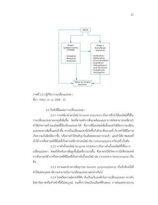 27
ภาพที่ 2.2 ปฏิกิริยาการเปลี่ยนแปลงยา
ที่มา : Ritter, et. al. 2008 : 25.
3.2 ปจจัยที่มีผลตอการเปลี่ยนแปลงยา
3.2.1 การเหนี่ยวนําเอนไซม (Enzyme Induction) เปนการชักนําใหเอนไซมที่ใชใน
การเปลี่ยนแปลงยาออกฤทธิ์เพิ่มขึ้น โดยที่สารเคมีจากสิ่งแวดลอมและยาบางชนิดสามารถเหนี่ยวนํา
ทําใหเกิดการสรางเอนไซมที่ใชเปลี่ยนแปลงยาได ซึ่งการที่มีเอนไซมเพิ่มขึ้นจะทําใหอัตราการเปลี่ยน
แปลงของยาเพิ่มขึ้นและเร็วขึ้น หากเปนเปลี่ยนแปลงที่เกิดขึ้นกับตัวยาที่ออกฤทธิ์ ก็อาจทําใหมีโอกาส
เกิดความเปนพิษไดมากขึ้น หรืออาจทําใหระดับยาในเลือดลดลงอยางรวดเร็ว และทําใหยาหมดฤทธิ์
เร็วได ยาหรือสารเคมีที่มีฤทธิ์เปนสารเหนี่ยวนําเอนไซม เชน Carbamazepine ควันบุหรี่ เปนตน
3.2.2 การยับยั้งเอนไซม (Enzyme Inhibition) เปนการยับยั้งเอนไซมที่ใชในการ
เปลี่ยนแปลงยา สงผลใหระดับยาเพิ่มสูงขึ้นมีฤทธิ์ยาวนานขึ้น ซึ่งอาจกอใหเกิดอาการไมพึงประสงค
จากตัวยาเองได ยาหรือสารเคมีที่มีฤทธิ์เปนสารยับยั้งเอนไซม เชน Cimetidine Ketoconazole เปน
ตน
3.2.3 ความแตกตางทางพันธุกรรม (Genetic polymorphisms) เปนปจจัยหนึ่งที่
ทําใหแตละบุคคล มีความสามารถในการเปลี่ยนแปลงยาแตกตางกันไป
3.2.4 โรคหรือความผิดปกติที่ตับ ตับเปนอวัยวะหลักในการเปลี่ยนแปลงยา หากตับ
มีพยาธิสภาพหรือทําหนาที่ไดไมสมบูรณ รวมทั้งการไหลเวียนเลือดที่ตับลดลง อาจสงผลตอกระบวน
 