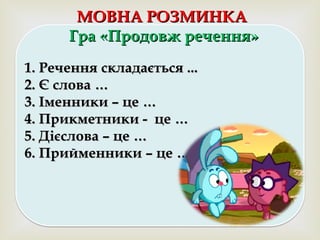 
МОВНА РОЗМИНКАМОВНА РОЗМИНКА
Гра «Продовж речення»Гра «Продовж речення»
1. Речення складається ...1. Речення складається ...
2. Є слова …2. Є слова …
3. Іменники – це …3. Іменники – це …
4. Прикметники - це …4. Прикметники - це …
5. Дієслова – це …5. Дієслова – це …
6. Прийменники – це …6. Прийменники – це …
 