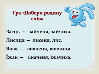 
Гра «Добери родинуГра «Добери родину
слів»слів»
Заєць —Заєць — зайченязайченя,, зайчиха.зайчиха.
Лисиця —Лисиця — лисеня, лис.лисеня, лис.
Вовк —Вовк — вовченя, вовчиця.вовченя, вовчиця.
Їжак —Їжак — їжаченя, їжачиха.їжаченя, їжачиха.
 