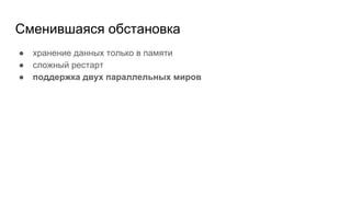 Сменившаяся обстановка
● хранение данных только в памяти
● сложный рестарт
● поддержка двух параллельных миров
 