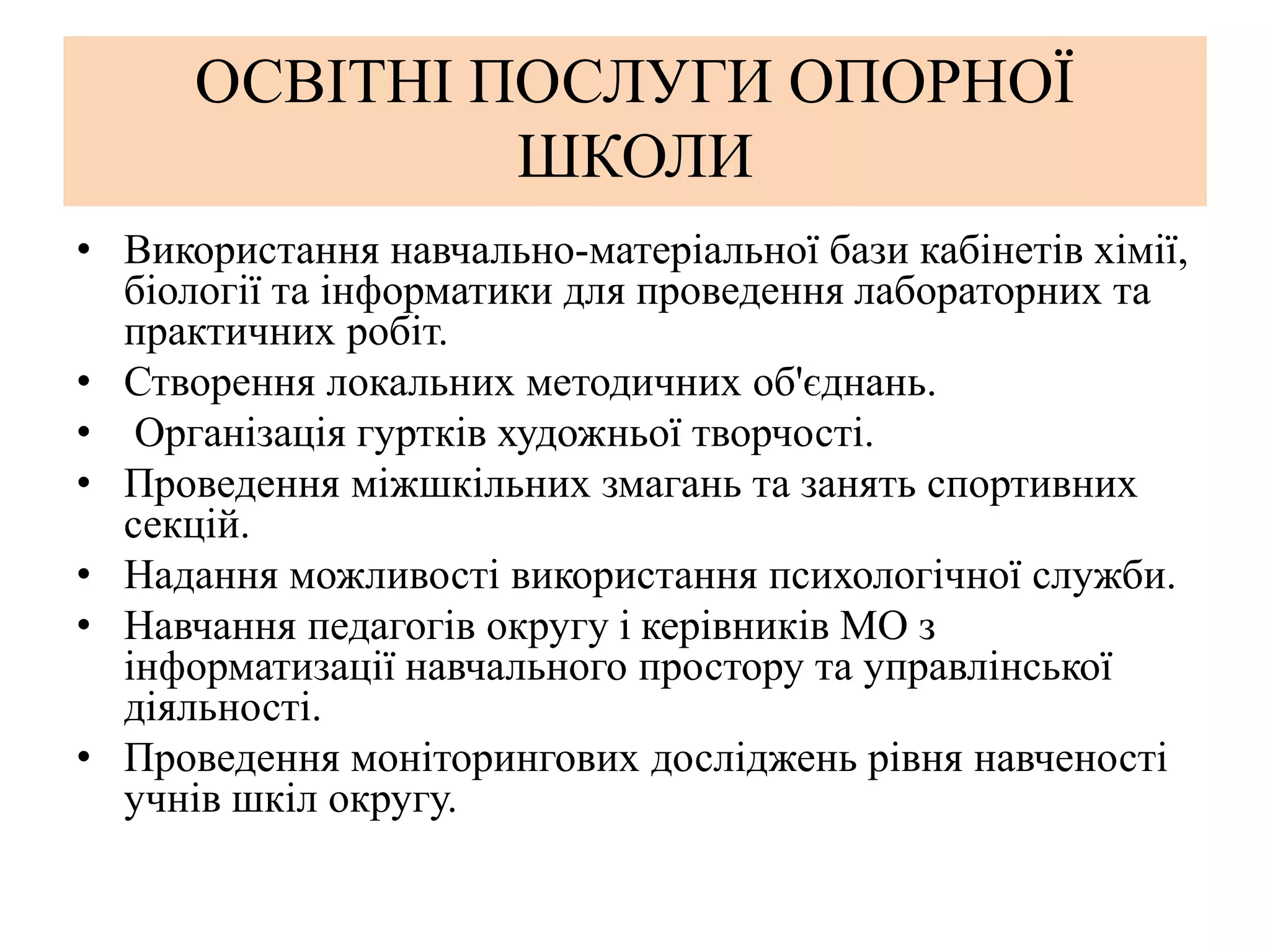 ОСВІТНІ ПОСЛУГИ ОПОРНОЇ
ШКОЛИ
• Використання навчально-матеріальної бази кабінетів хімії,
біології та інформатики для проведення лабораторних та
практичних робіт.
• Створення локальних методичних об'єднань.
• Організація гуртків художньої творчості.
• Проведення міжшкільних змагань та занять спортивних
секцій.
• Надання можливості використання психологічної служби.
• Навчання педагогів округу і керівників МО з
інформатизації навчального простору та управлінської
діяльності.
• Проведення моніторингових досліджень рівня навченості
учнів шкіл округу.
 