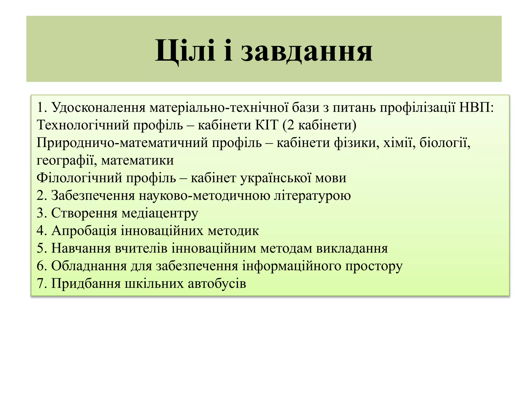 Цілі і завдання
1. Удосконалення матеріально-технічної бази з питань профілізації НВП:
Технологічний профіль – кабінети КІТ (2 кабінети)
Природничо-математичний профіль – кабінети фізики, хімії, біології,
географії, математики
Філологічний профіль – кабінет української мови
2. Забезпечення науково-методичною літературою
3. Створення медіацентру
4. Апробація інноваційних методик
5. Навчання вчителів інноваційним методам викладання
6. Обладнання для забезпечення інформаційного простору
7. Придбання шкільних автобусів
 