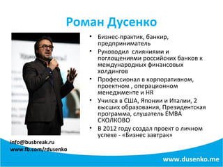 Роман Дусенко
info@busbreak.ru
www.fb.com/rdusenko
• Бизнес-практик, банкир,
предприниматель
• Руководил слияниями и
поглощениями российских банков к
международных финансовых
холдингов
• Профессионал в корпоративном,
проектном , операционном
менеджменте и HR
• Учился в США, Японии и Италии, 2
высших образования, Президентская
программа, слушатель EMBA
СКОЛКОВО
• В 2012 году создал проект о личном
успехе - «Бизнес завтрак»
 